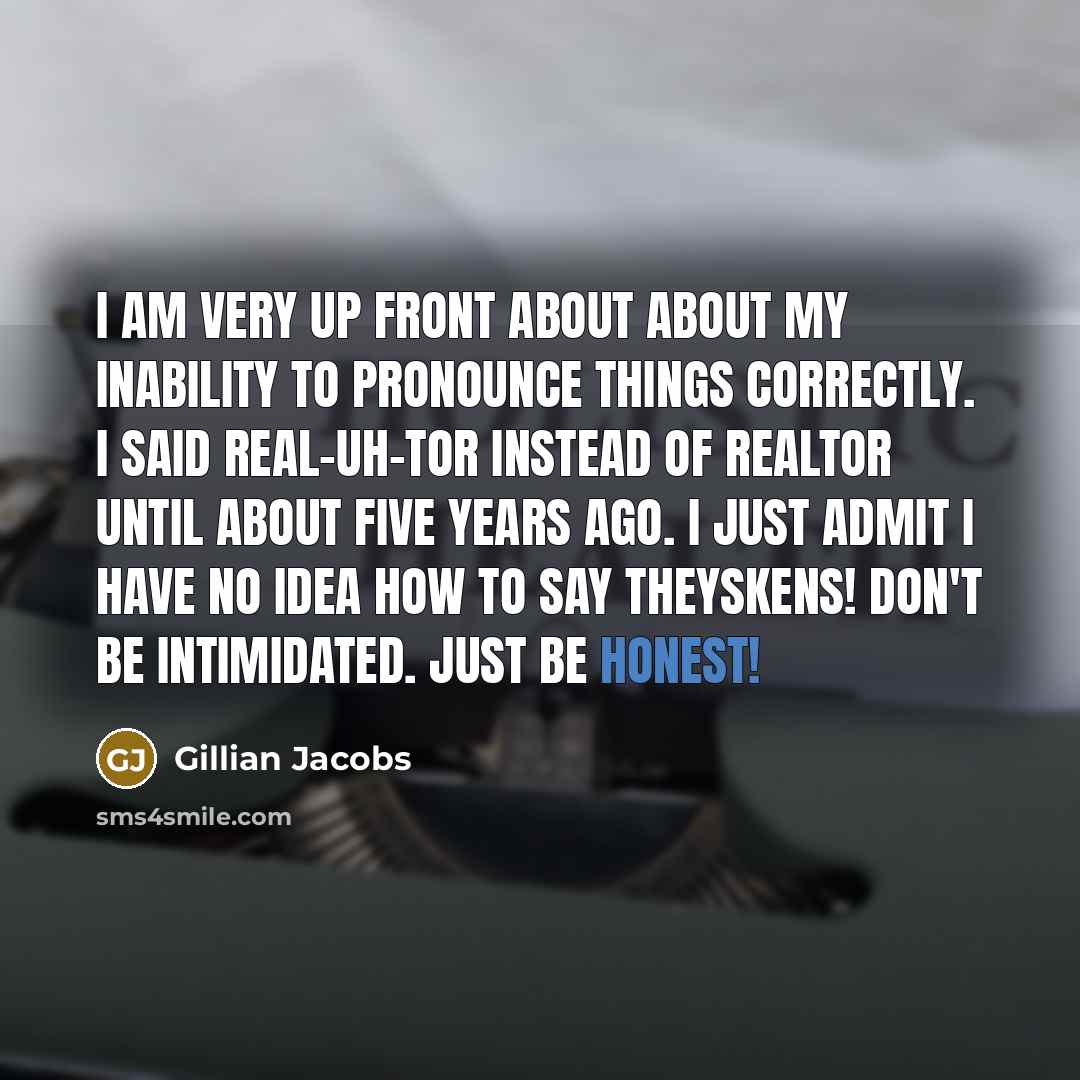 “I am very up front about about my inability to pronounce things correctly. I said real-uh-tor instead of realtor until about five years ago. I just admit I have no idea how to say Theyskens! Don't be intimidated. Just be honest!” quote by Gillian Jacobs
