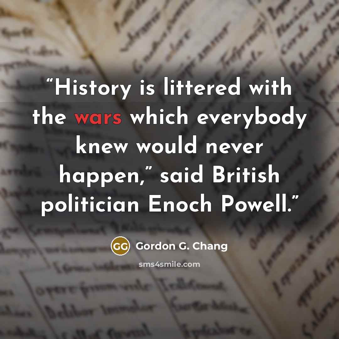 “History is littered with the wars which everybody knew would never happen,” said British politician Enoch Powell.” quote by Gordon G. Chang