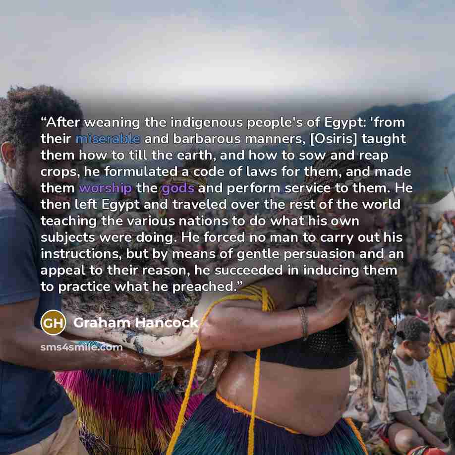 “After weaning the indigenous people's of Egypt: 'from their miserable and barbarous manners, [Osiris] taught them how to till the earth, and how to sow and reap crops, he formulated a code of laws for them, and made them worship the gods and perform service to them. He then left Egypt and traveled…” quote by Graham Hancock
