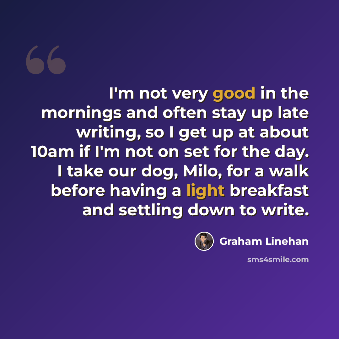 “I'm not very good in the mornings and often stay up late writing, so I get up at about 10am if I'm not on set for the day. I take our dog, Milo, for a walk before having a light breakfast and settling down to write.” quote by Graham Linehan