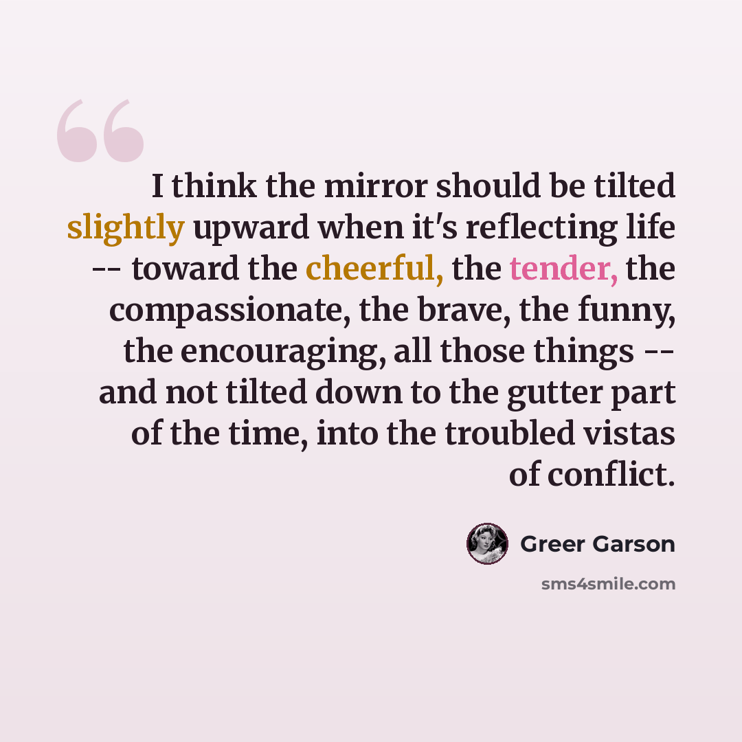 “I think the mirror should be tilted slightly upward when it's reflecting life -- toward the cheerful, the tender, the compassionate, the brave, the funny, the encouraging, all those things -- and not tilted down to the gutter part of the time, into the troubled vistas of conflict.” quote by Greer Garson