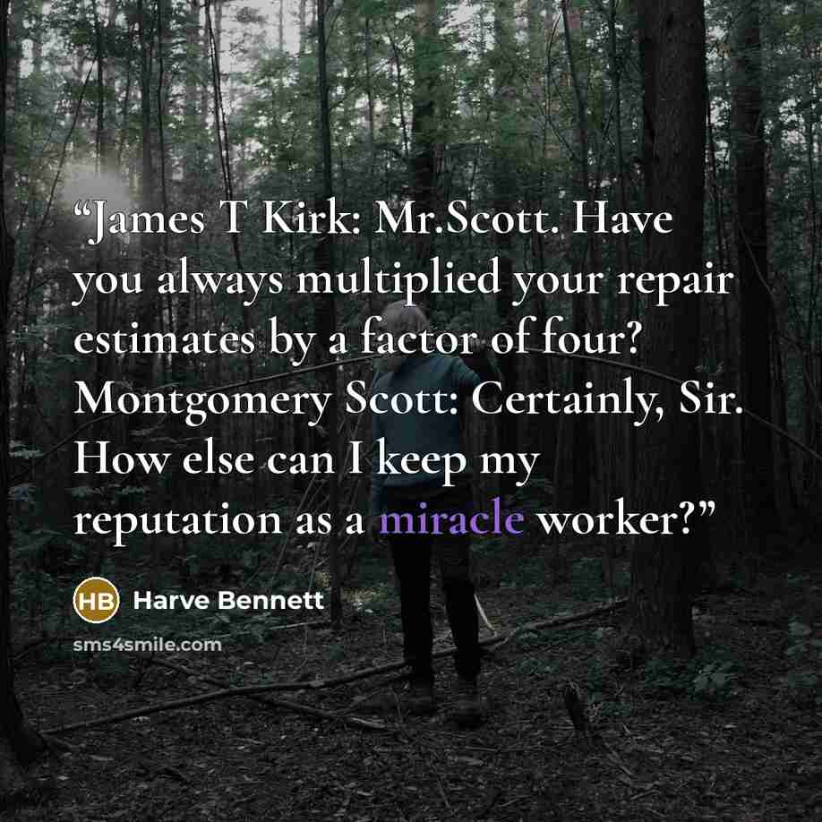 “James T Kirk: Mr.Scott. Have you always multiplied your repair estimates by a factor of four? Montgomery Scott: Certainly, Sir. How else can I keep my reputation as a miracle worker?” quote by Harve Bennett