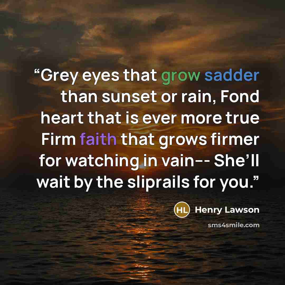 “Grey eyes that grow sadder than sunset or rain, Fond heart that is ever more true Firm faith that grows firmer for watching in vain--- She’ll wait by the sliprails for you.” quote by Henry Lawson
