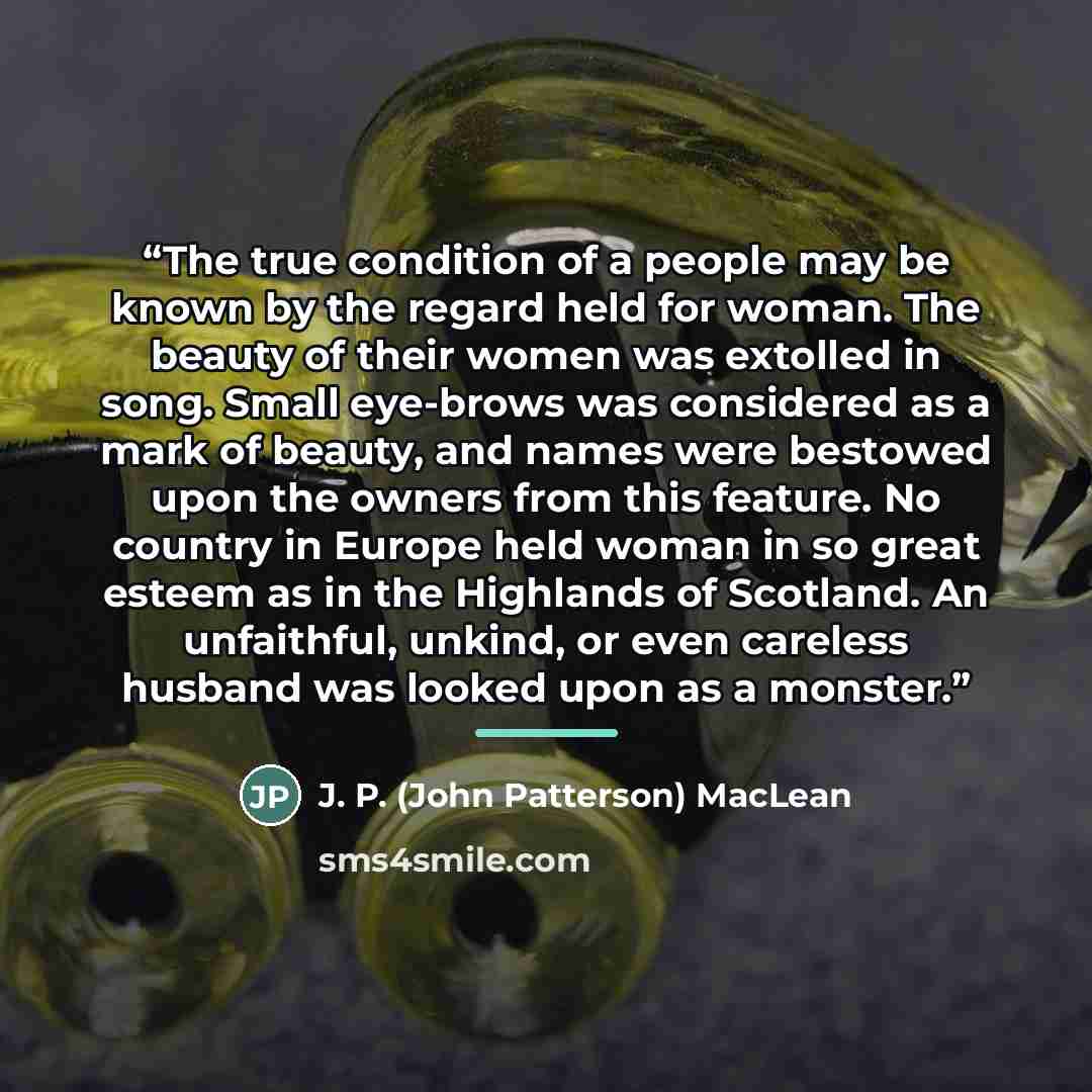 “The true condition of a people may be known by the regard held for woman. The beauty of their women was extolled in song. Small eye-brows was considered as a mark of beauty, and names were bestowed upon the owners from this feature. No country in Europe held woman in so great esteem as in the…” quote by J. P. (John Patterson) MacLean
