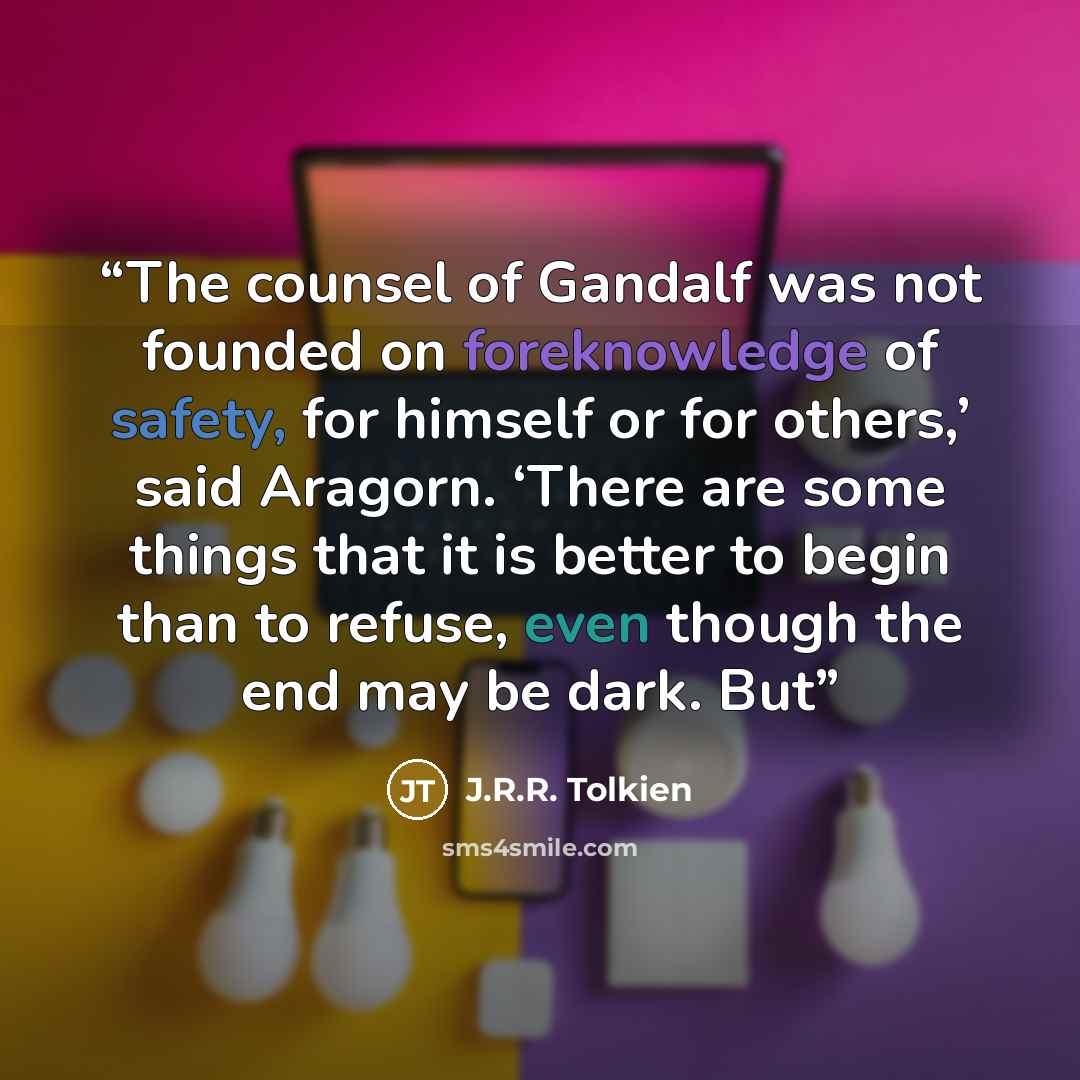 “The counsel of Gandalf was not founded on foreknowledge of safety, for himself or for others,’ said Aragorn. ‘There are some things that it is better to begin than to refuse, even though the end may be dark. But” quote by J.R.R. Tolkien