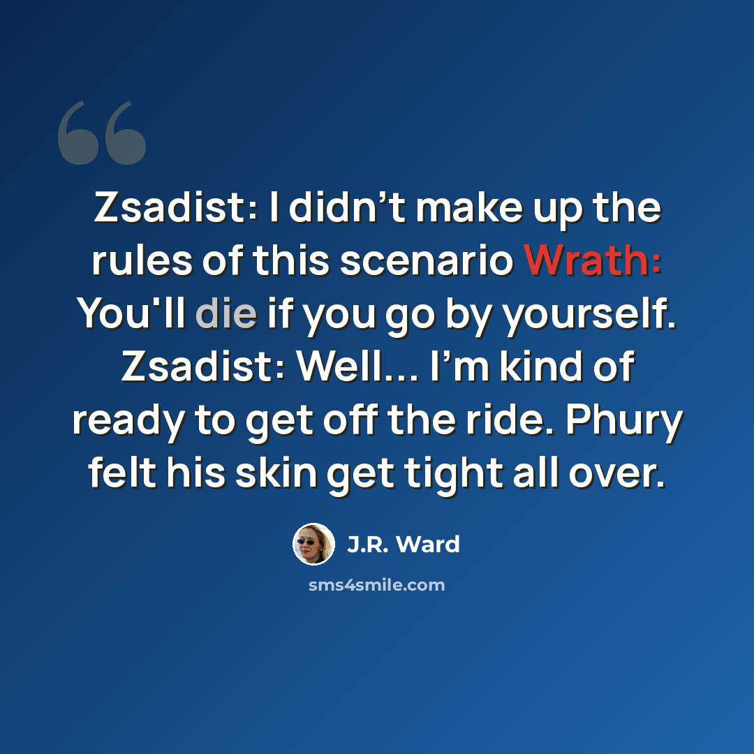 “Zsadist: I didn't make up the rules of this scenario Wrath: You'll die if you go by yourself. Zsadist: Well... I'm kind of ready to get off the ride. Phury felt his skin get tight all over.” quote by J.R. Ward