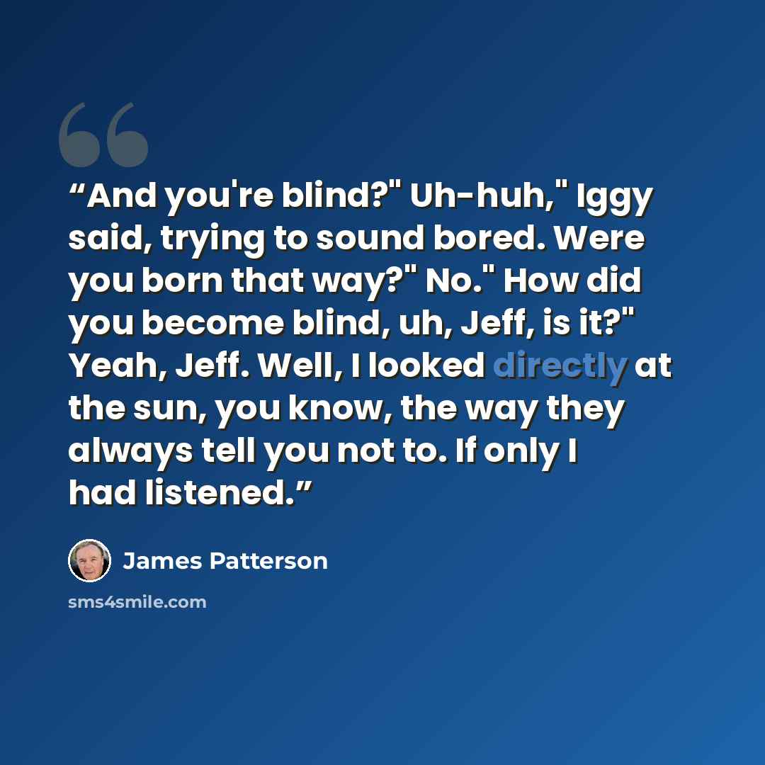 “And you're blind?" Uh-huh," Iggy said, trying to sound bored. Were you born that way?" No." How did you become blind, uh, Jeff, is it?" Yeah, Jeff. Well, I looked directly at the sun, you know, the way they always tell you not to. If only I had listened.” quote by James Patterson