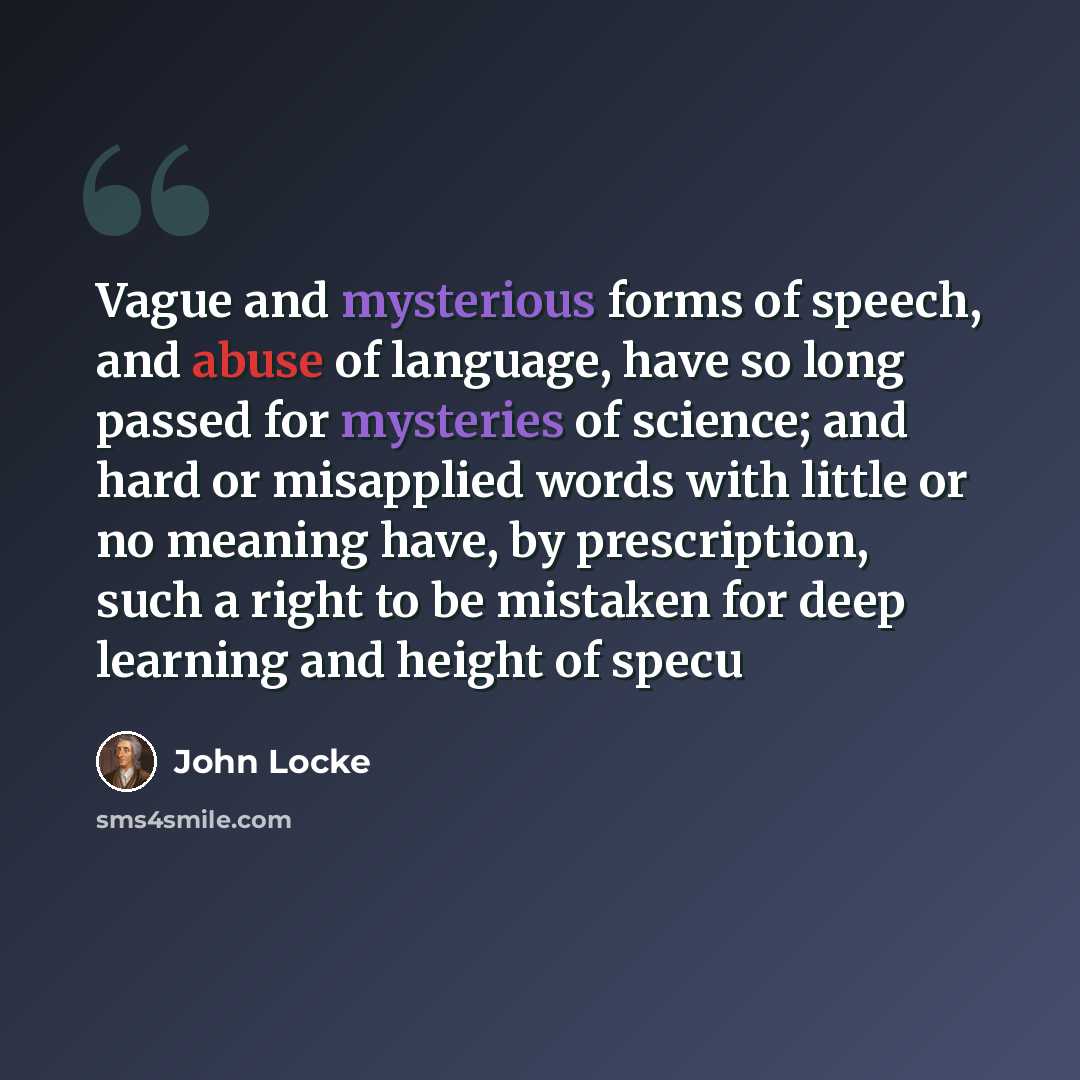 “Vague and mysterious forms of speech, and abuse of language, have so long passed for mysteries of science; and hard or misapplied words with little or no meaning have, by prescription, such a right to be mistaken for deep learning and height of specu” quote by John Locke
