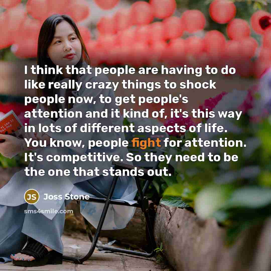 “I think that people are having to do like really crazy things to shock people now, to get people's attention and it kind of, it's this way in lots of different aspects of life. You know, people fight for attention. It's competitive. So they need to be the one that stands out.” quote by Joss Stone