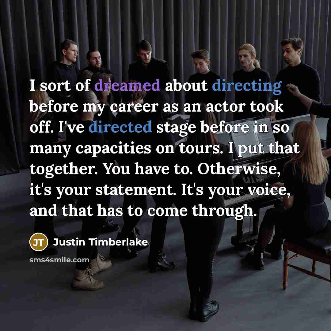 “I sort of dreamed about directing before my career as an actor took off. I've directed stage before in so many capacities on tours. I put that together. You have to. Otherwise, it's your statement. It's your voice, and that has to come through.” quote by Justin Timberlake
