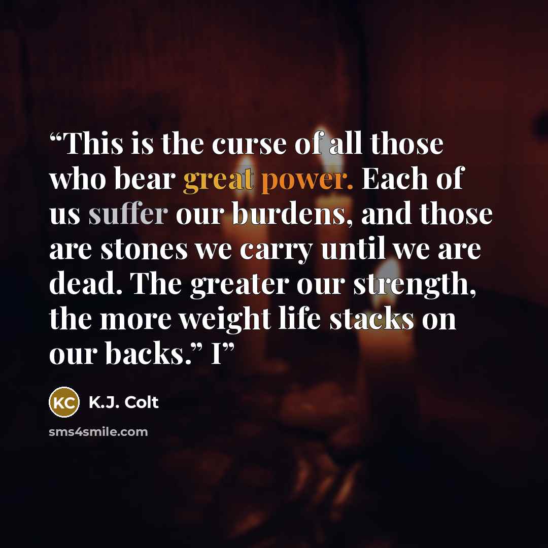 “This is the curse of all those who bear great power. Each of us suffer our burdens, and those are stones we carry until we are dead. The greater our strength, the more weight life stacks on our backs.” I” quote by K.J. Colt
