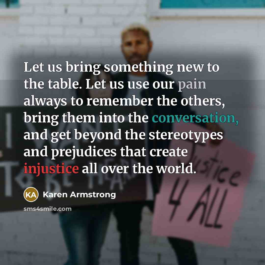 “Let us bring something new to the table. Let us use our pain always to remember the others, bring them into the conversation, and get beyond the stereotypes and prejudices that create injustice all over the world.” quote by Karen Armstrong