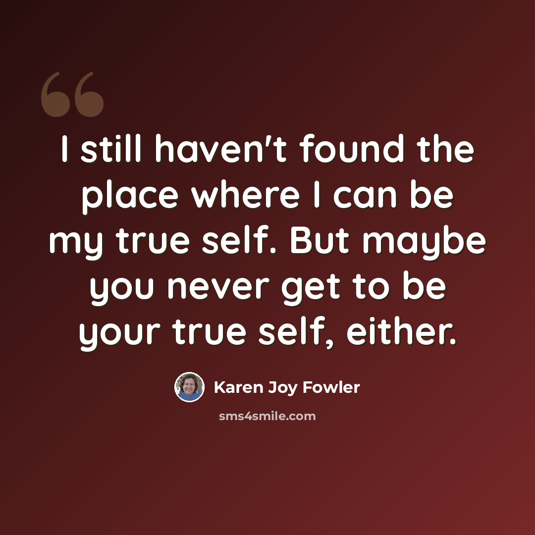 “I still haven't found the place where I can be my true self. But maybe you never get to be your true self, either.” quote by Karen Joy Fowler