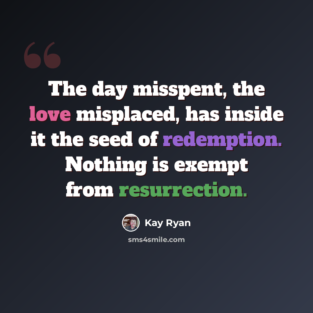 “The day misspent, the love misplaced, has inside it the seed of redemption. Nothing is exempt from resurrection.” quote by Kay Ryan