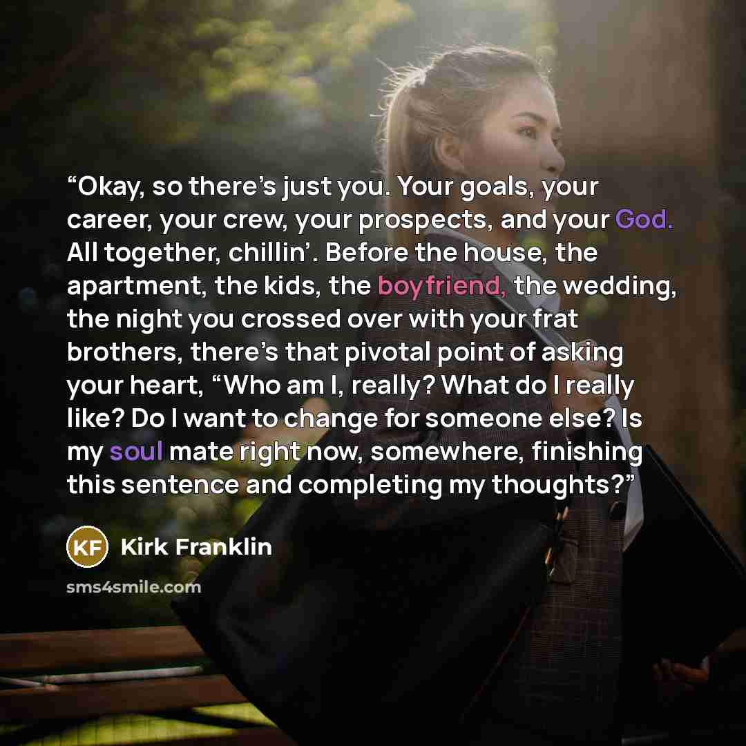 “Okay, so there’s just you. Your goals, your career, your crew, your prospects, and your God. All together, chillin’. Before the house, the apartment, the kids, the boyfriend, the wedding, the night you crossed over with your frat brothers, there’s that pivotal point of asking your heart, “Who am…” quote by Kirk Franklin