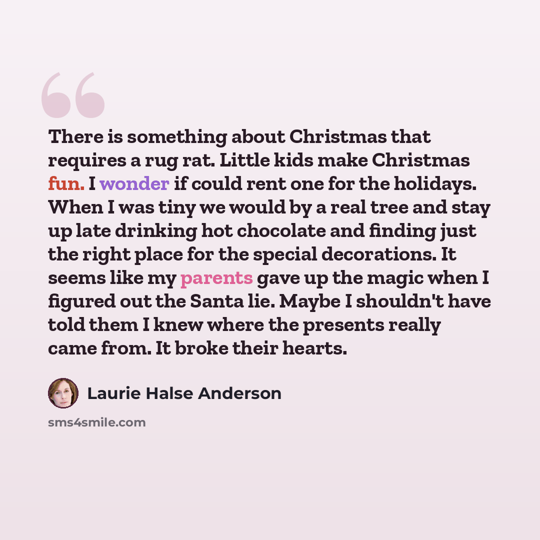 “There is something about Christmas that requires a rug rat. Little kids make Christmas fun. I wonder if could rent one for the holidays. When I was tiny we would by a real tree and stay up late drinking hot chocolate and finding just the right place for the special decorations. It seems like my…” quote by Laurie Halse Anderson