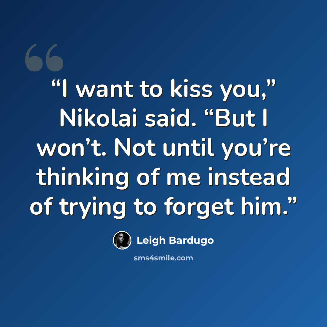 “I want to kiss you,” Nikolai said. “But I won’t. Not until you’re thinking of me instead of trying to forget him.” quote by Leigh Bardugo