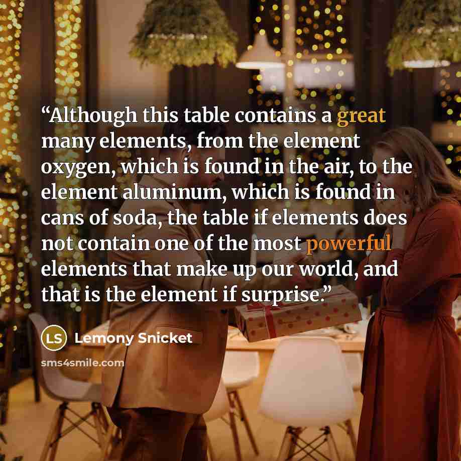 “Although this table contains a great many elements, from the element oxygen, which is found in the air, to the element aluminum, which is found in cans of soda, the table if elements does not contain one of the most powerful elements that make up our world, and that is the element if surprise.” quote by Lemony Snicket