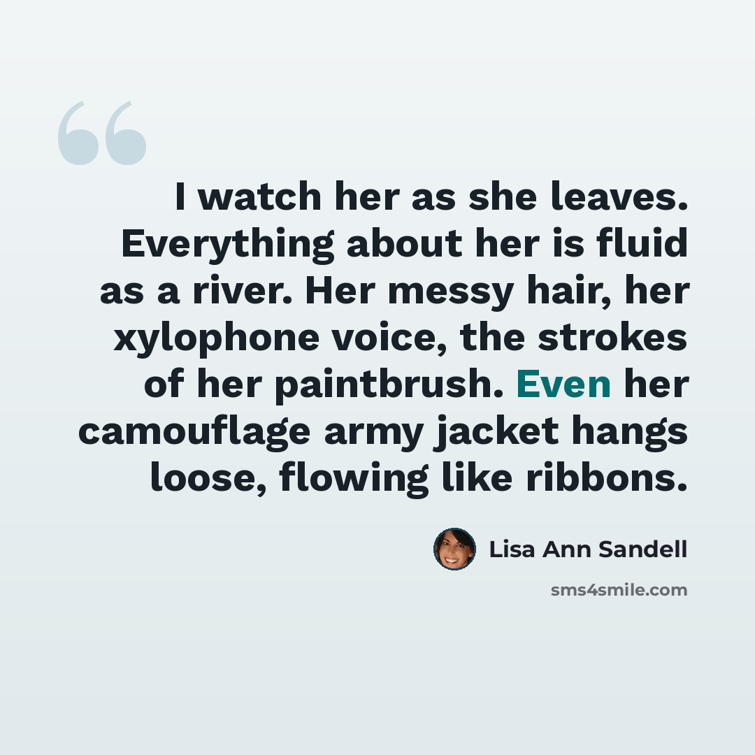 “I watch her as she leaves. Everything about her is fluid as a river. Her messy hair, her xylophone voice, the strokes of her paintbrush. Even her camouflage army jacket hangs loose, flowing like ribbons.” quote by Lisa Ann Sandell