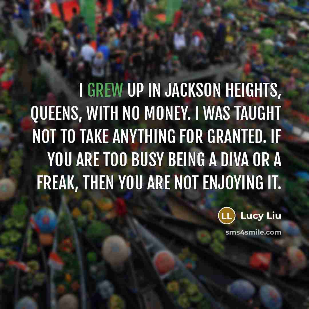 “I grew up in Jackson Heights, Queens, with no money. I was taught not to take anything for granted. If you are too busy being a diva or a freak, then you are not enjoying it.” quote by Lucy Liu
