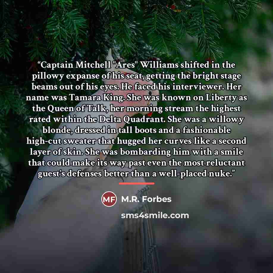 “Captain Mitchell "Ares" Williams shifted in the pillowy expanse of his seat, getting the bright stage beams out of his eyes. He faced his interviewer. Her name was Tamara King. She was known on Liberty as the Queen of Talk, her morning stream the highest rated within the Delta Quadrant. She was a…” quote by M.R. Forbes