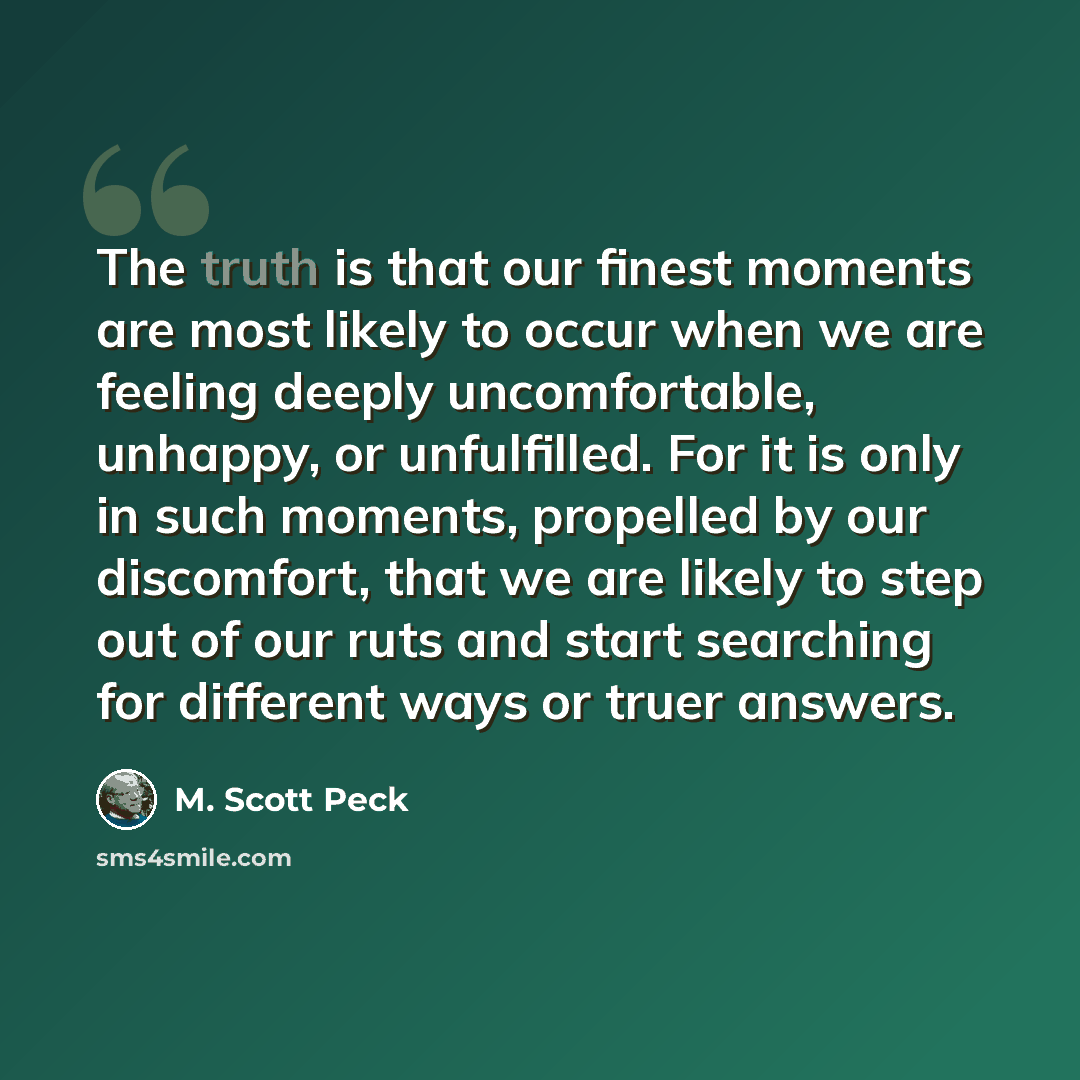 “The truth is that our finest moments are most likely to occur when we are feeling deeply uncomfortable, unhappy, or unfulfilled. For it is only in such moments, propelled by our discomfort, that we are likely to step out of our ruts and start searching for different ways or truer answers.” quote by M. Scott Peck