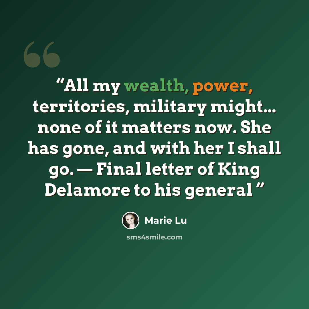 “All my wealth, power, territories, military might... none of it matters now. She has gone, and with her I shall go. — Final letter of King Delamore to his general” quote by Marie Lu