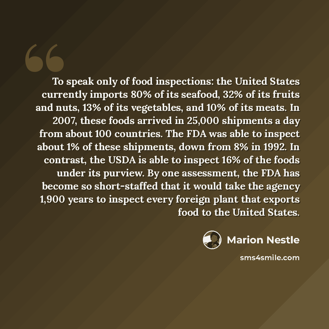 “To speak only of food inspections: the United States currently imports 80% of its seafood, 32% of its fruits and nuts, 13% of its vegetables, and 10% of its meats. In 2007, these foods arrived in 25,000 shipments a day from about 100 countries. The FDA was able to inspect about 1% of these…” quote by Marion Nestle