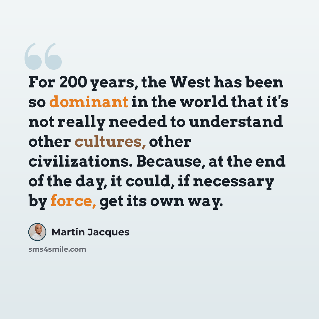 “For 200 years, the West has been so dominant in the world that it's not really needed to understand other cultures, other civilizations. Because, at the end of the day, it could, if necessary by force, get its own way.” quote by Martin Jacques