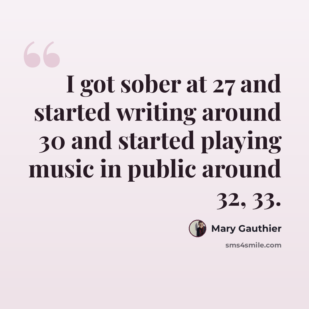 “I got sober at 27 and started writing around 30 and started playing music in public around 32, 33.” quote by Mary Gauthier