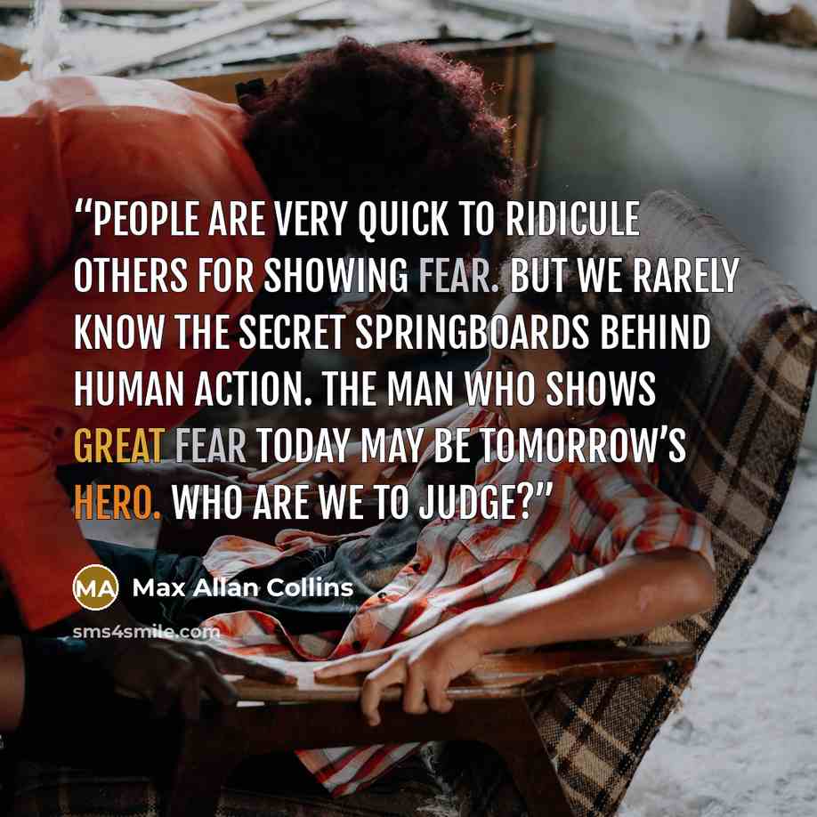 “People are very quick to ridicule others for showing fear. But we rarely know the secret springboards behind human action. The man who shows great fear today may be tomorrow’s hero. Who are we to judge?” quote by Max Allan Collins