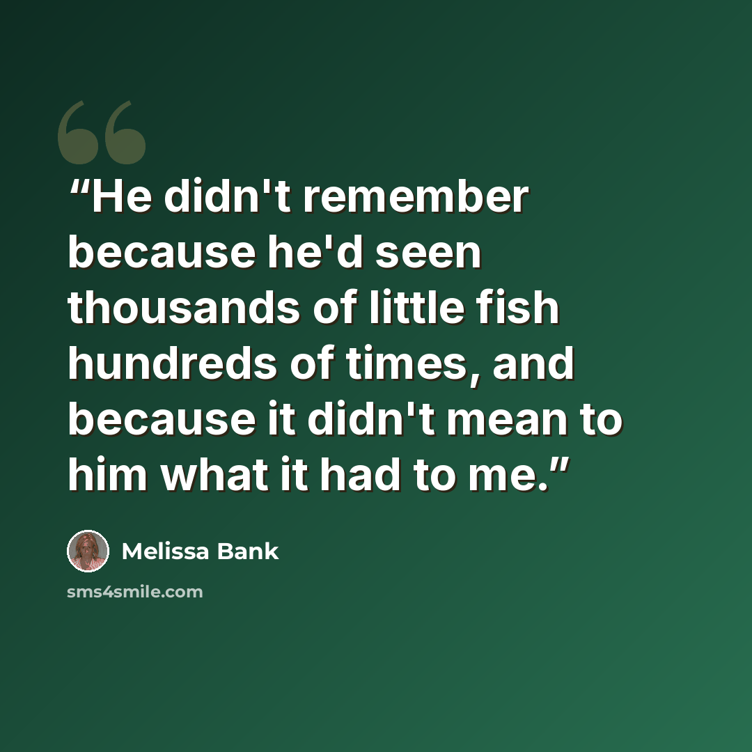 “He didn't remember because he'd seen thousands of little fish hundreds of times, and because it didn't mean to him what it had to me.” quote by Melissa Bank