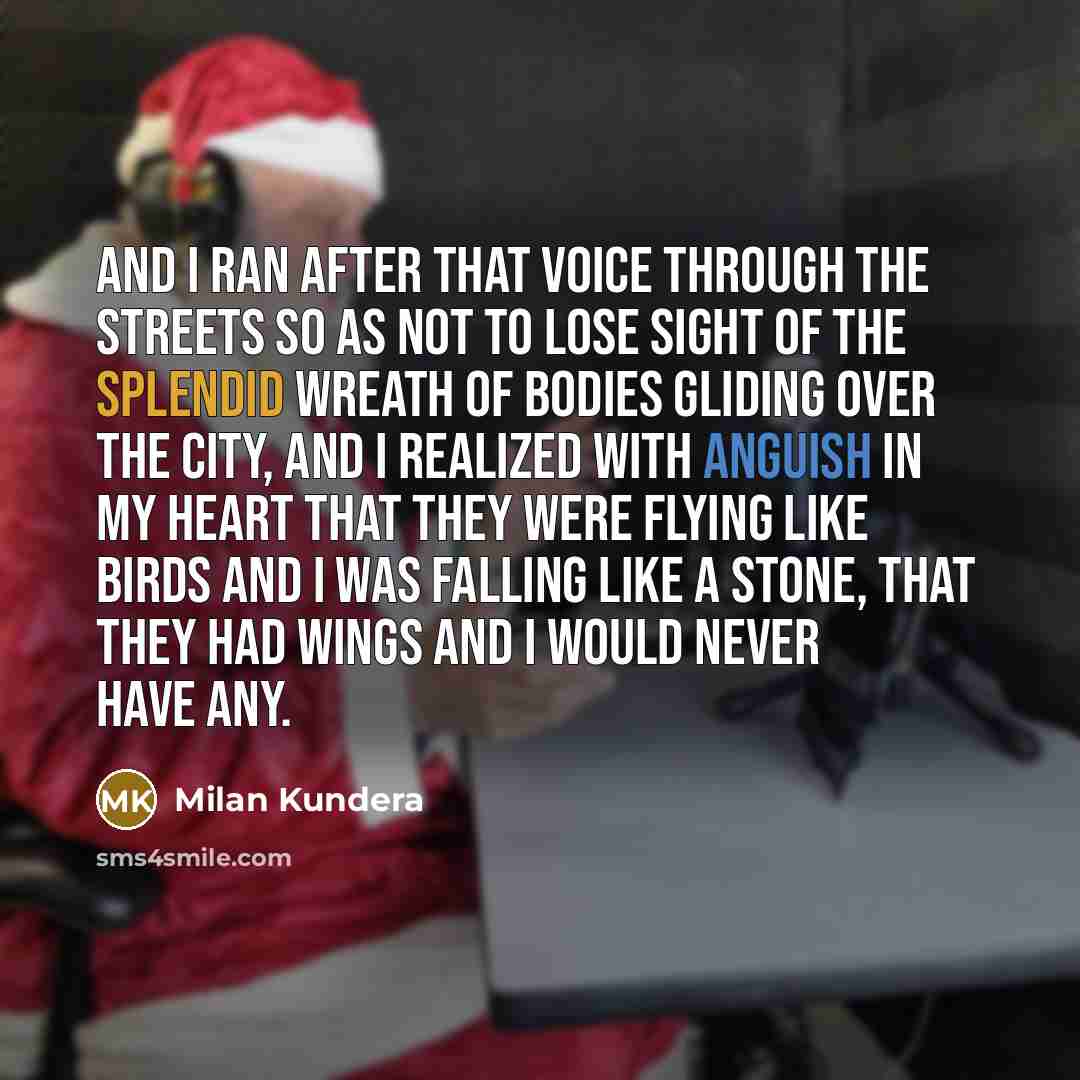 “And I ran after that voice through the streets so as not to lose sight of the splendid wreath of bodies gliding over the city, and I realized with anguish in my heart that they were flying like birds and I was falling like a stone, that they had wings and I would never have any.” quote by Milan Kundera