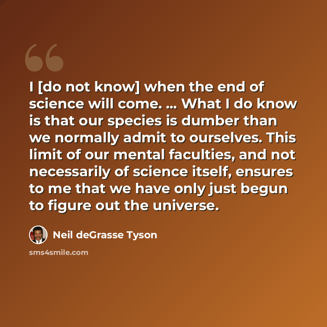 “I [do not know] when the end of science will come. ... What I do know is that our species is dumber than we normally admit to ourselves. This limit of our mental faculties, and not necessarily of science itself, ensures to me that we have only just begun to figure out the universe.” quote by Neil deGrasse Tyson