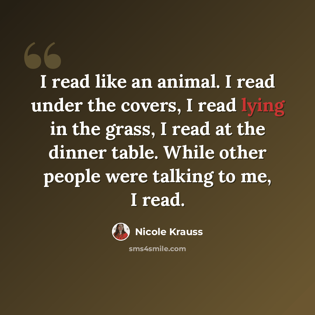“I read like an animal. I read under the covers, I read lying in the grass, I read at the dinner table. While other people were talking to me, I read.” quote by Nicole Krauss