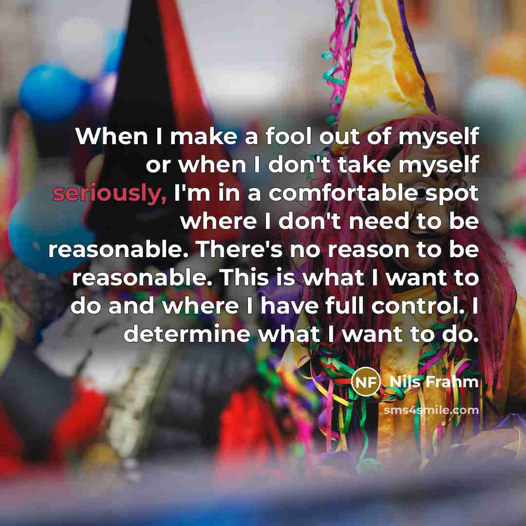 “When I make a fool out of myself or when I don't take myself seriously, I'm in a comfortable spot where I don't need to be reasonable. There's no reason to be reasonable. This is what I want to do and where I have full control. I determine what I want to do.” quote by Nils Frahm