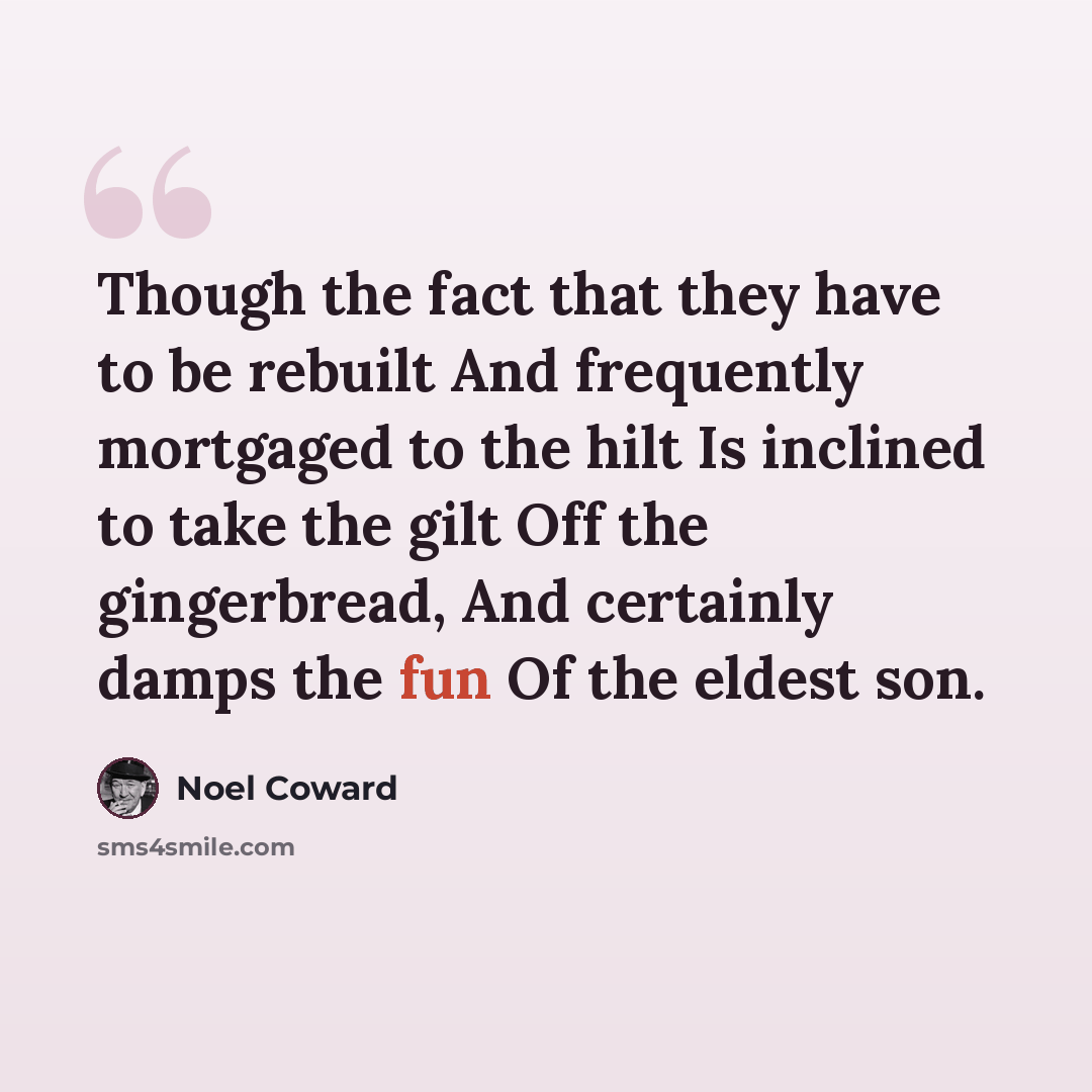 “Though the fact that they have to be rebuilt And frequently mortgaged to the hilt Is inclined to take the gilt Off the gingerbread, And certainly damps the fun Of the eldest son.” quote by Noel Coward