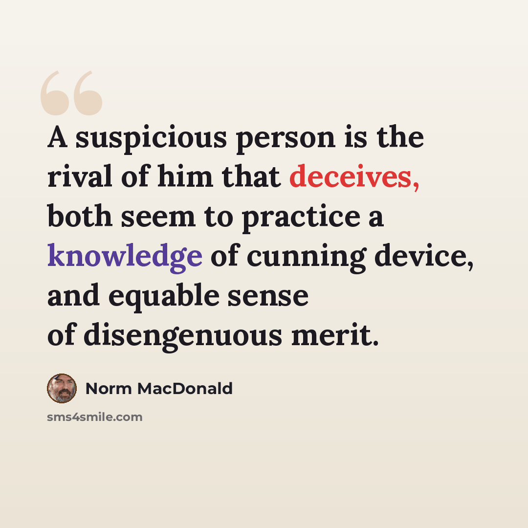“A suspicious person is the rival of him that deceives, both seem to practice a knowledge of cunning device, and equable sense of disengenuous merit.” quote by Norm MacDonald
