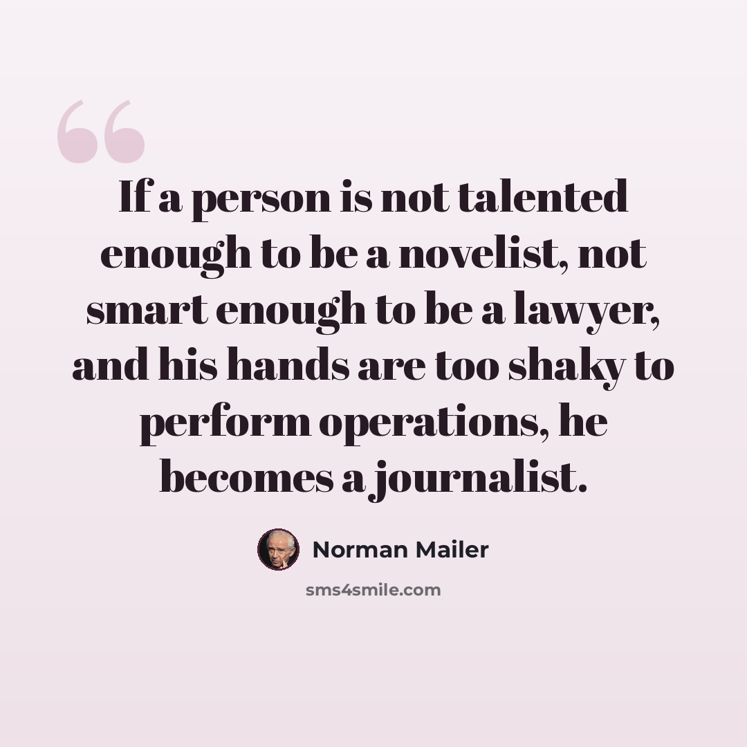 “If a person is not talented enough to be a novelist, not smart enough to be a lawyer, and his hands are too shaky to perform operations, he becomes a journalist.” quote by Norman Mailer
