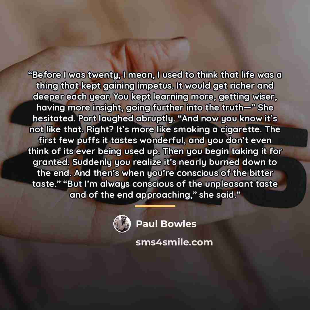 “Before I was twenty, I mean, I used to think that life was a thing that kept gaining impetus. It would get richer and deeper each year. You kept learning more, getting wiser, having more insight, going further into the truth—” She hesitated. Port laughed abruptly. “And now you know it’s not like…” quote by Paul Bowles