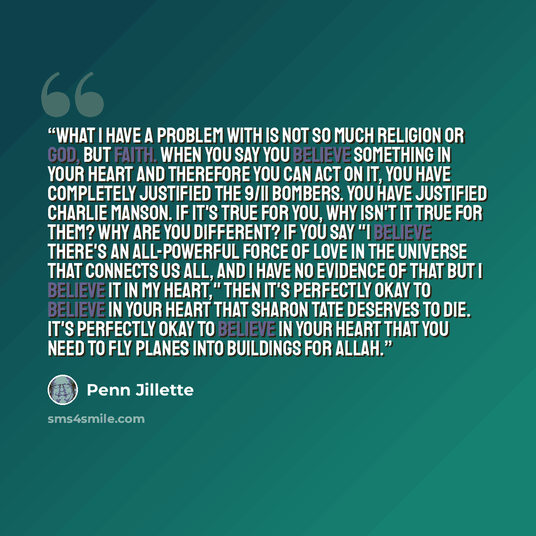 “What I have a problem with is not so much religion or god, but faith. When you say you believe something in your heart and therefore you can act on it, you have completely justified the 9/11 bombers. You have justified Charlie Manson. If it's true for you, why isn't it true for them? Why are you…” quote by Penn Jillette