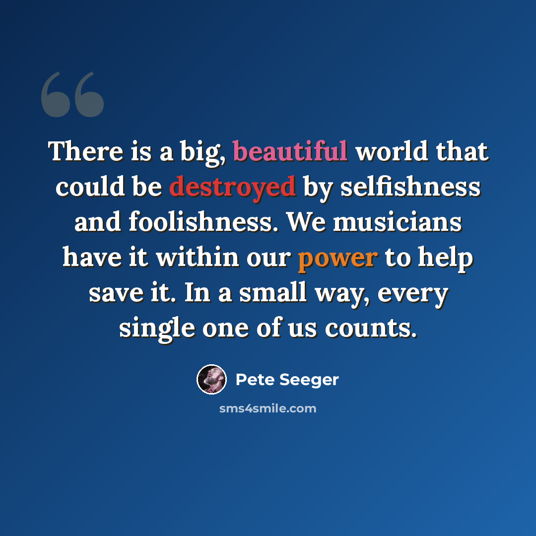 “There is a big, beautiful world that could be destroyed by selfishness and foolishness. We musicians have it within our power to help save it. In a small way, every single one of us counts.” quote by Pete Seeger