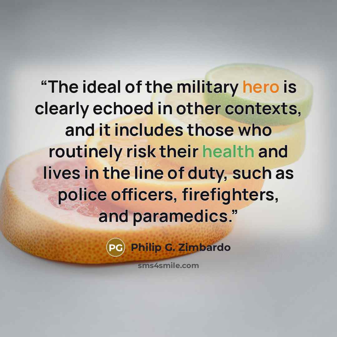 “The ideal of the military hero is clearly echoed in other contexts, and it includes those who routinely risk their health and lives in the line of duty, such as police officers, firefighters, and paramedics.” quote by Philip G. Zimbardo