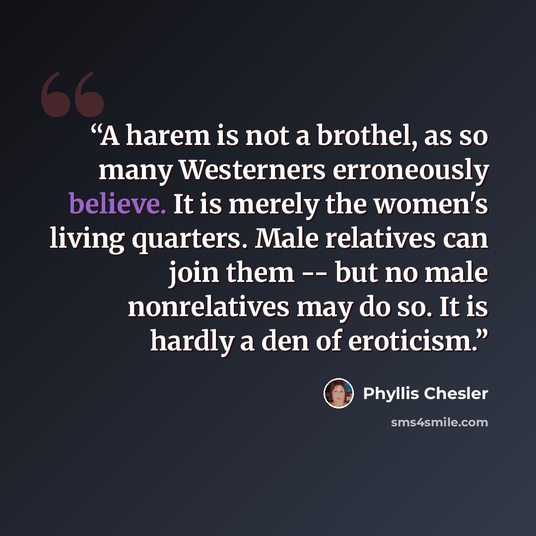 “A harem is not a brothel, as so many Westerners erroneously believe. It is merely the women's living quarters. Male relatives can join them -- but no male nonrelatives may do so. It is hardly a den of eroticism.” quote by Phyllis Chesler