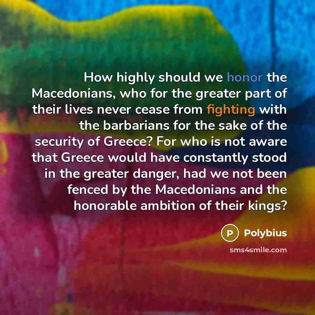 “How highly should we honor the Macedonians, who for the greater part of their lives never cease from fighting with the barbarians for the sake of the security of Greece? For who is not aware that Greece would have constantly stood in the greater danger, had we not been fenced by the Macedonians…” quote by Polybius