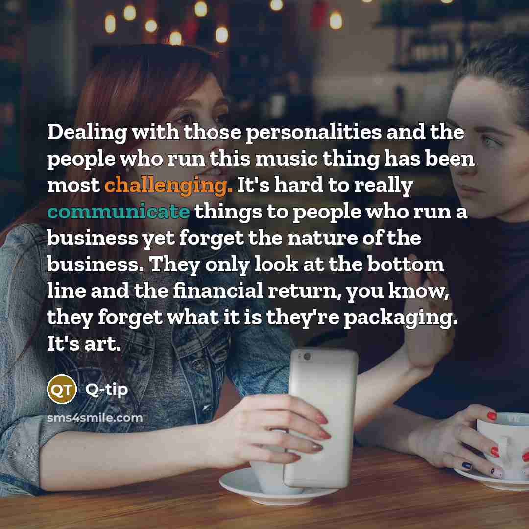 “Dealing with those personalities and the people who run this music thing has been most challenging. It's hard to really communicate things to people who run a business yet forget the nature of the business. They only look at the bottom line and the financial return, you know, they forget what it…” quote by Q-Tip