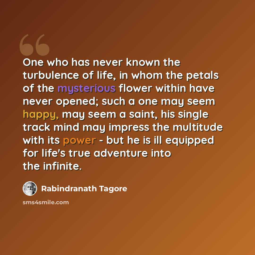 “One who has never known the turbulence of life, in whom the petals of the mysterious flower within have never opened; such a one may seem happy, may seem a saint, his single track mind may impress the multitude with its power - but he is ill equipped for life's true adventure into the infinite.” quote by Rabindranath Tagore