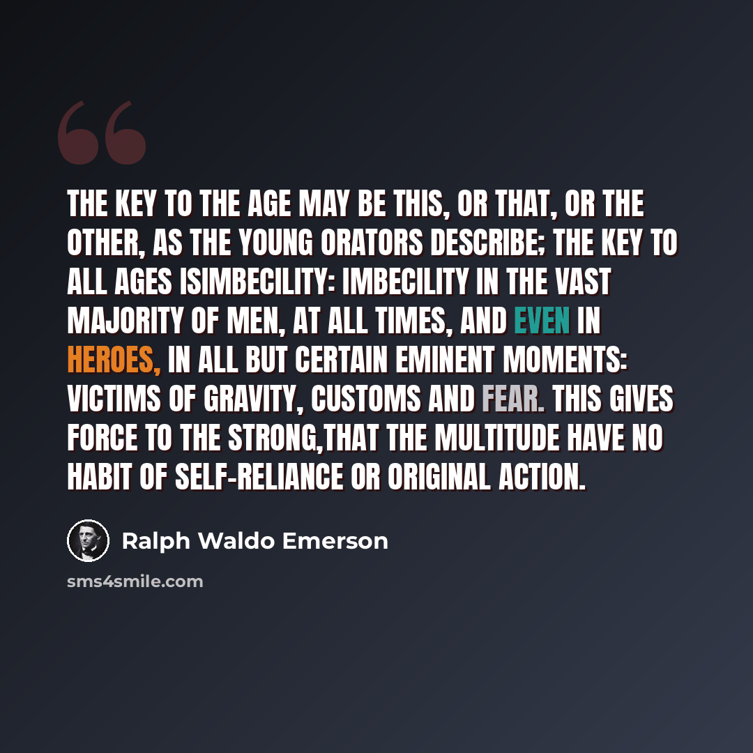 “The key to the age may be this, or that, or the other, as the young orators describe; the key to all ages isImbecility: imbecility in the vast majority of men, at all times, and even in heroes, in all but certain eminent moments: victims of gravity, customs and fear. This gives force to the…” quote by Ralph Waldo Emerson