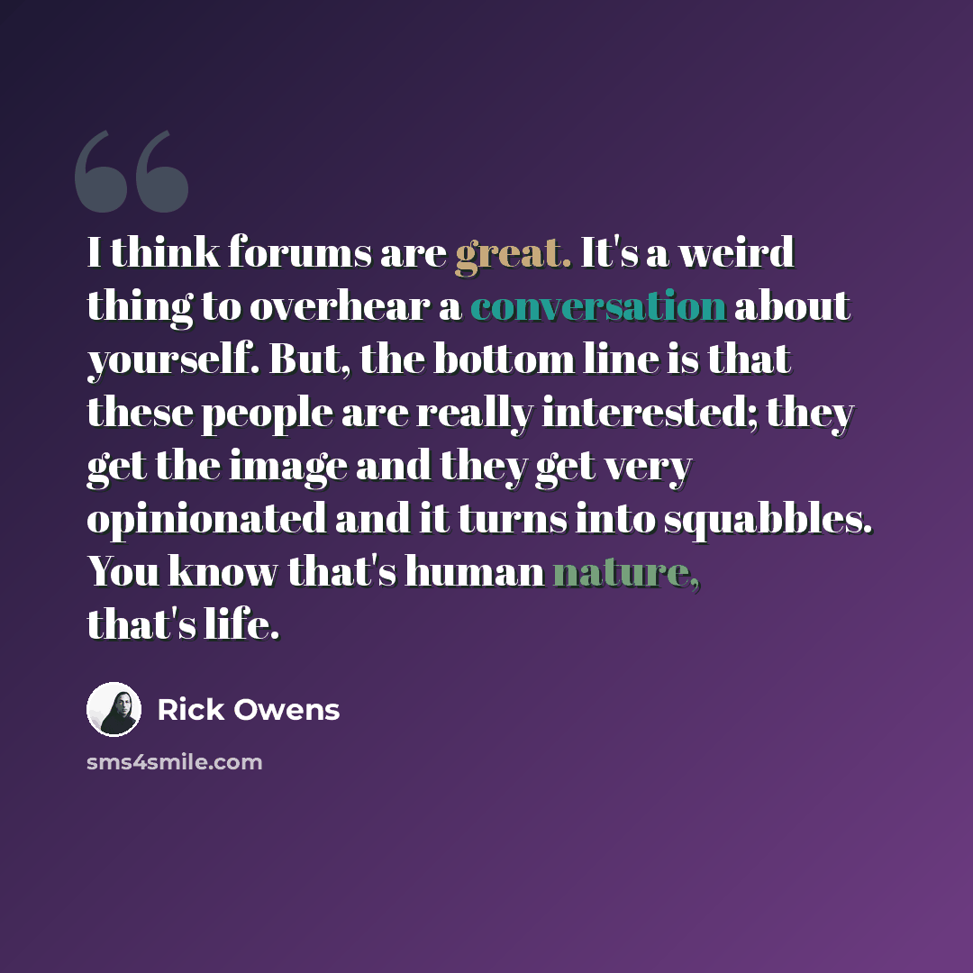 “I think forums are great. It's a weird thing to overhear a conversation about yourself. But, the bottom line is that these people are really interested; they get the image and they get very opinionated and it turns into squabbles. You know that's human nature, that's life.” quote by Rick Owens