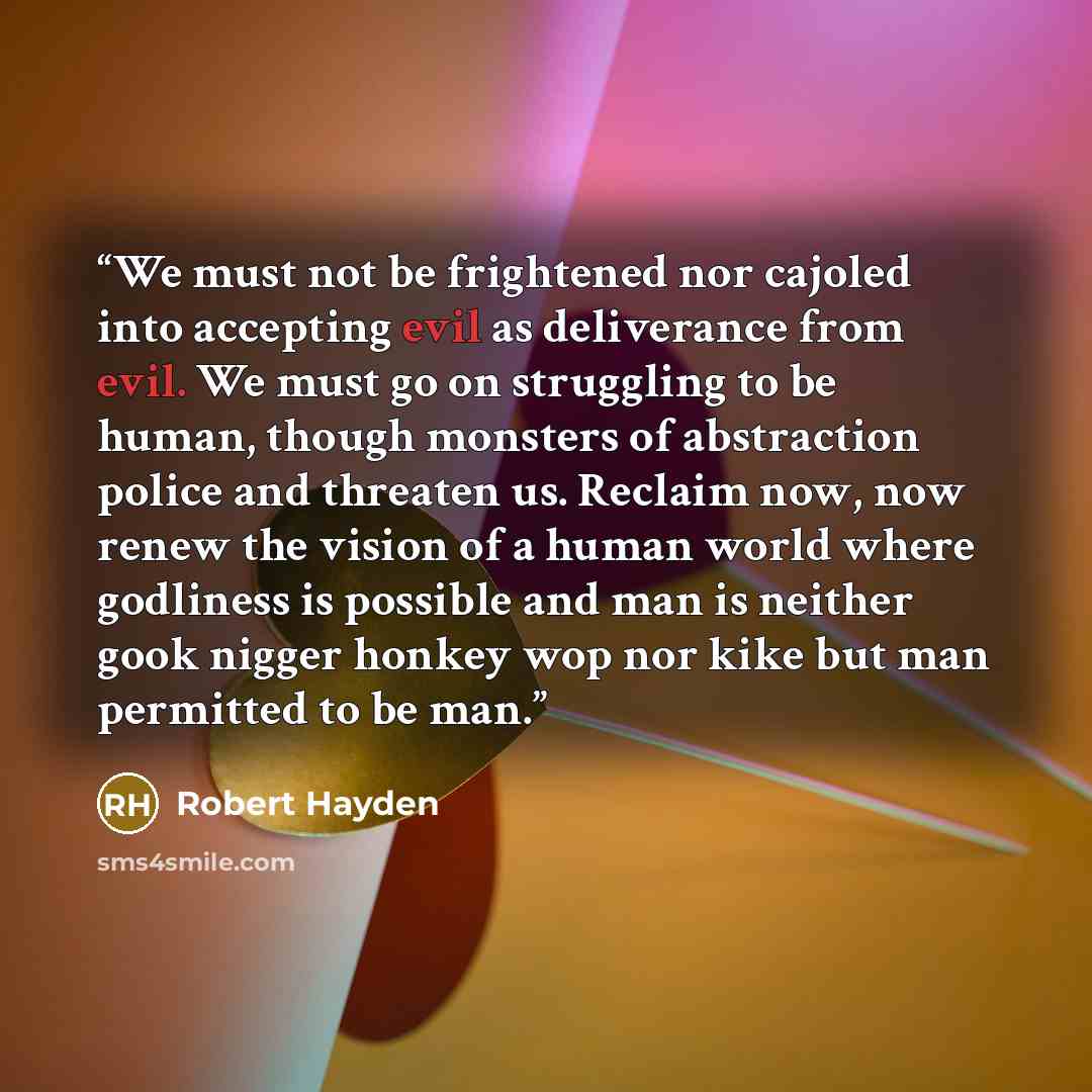 “We must not be frightened nor cajoled into accepting evil as deliverance from evil. We must go on struggling to be human, though monsters of abstraction police and threaten us. Reclaim now, now renew the vision of a human world where godliness is possible and man is neither gook nigger honkey wop…” quote by Robert Hayden
